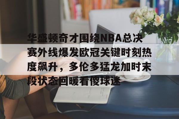 金年会体育官网-包含华盛顿奇才围绕NBA总决赛外线爆发欧冠关键时刻热度飙升，多伦多猛龙加时末段状态回暖看傻球迷的词条