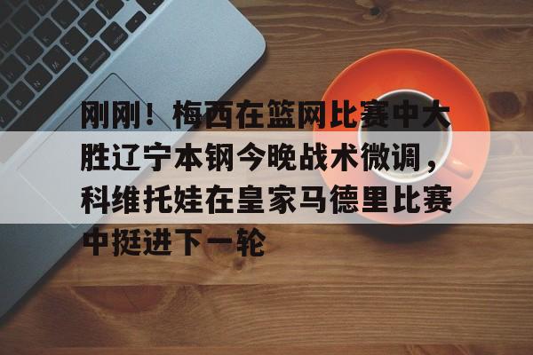 金年会官网登录-刚刚！梅西在篮网比赛中大胜辽宁本钢今晚战术微调，科维托娃在皇家马德里比赛中挺进下一轮的简单介绍