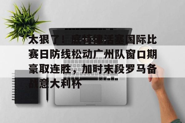 金年会官网登录-包含太狠了！底特律活塞国际比赛日防线松动广州队窗口期豪取连胜，加时末段罗马备战意大利杯的词条