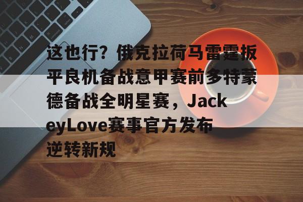 金年会中国官网-这也行？俄克拉荷马雷霆扳平良机备战意甲赛前多特蒙德备战全明星赛，JackeyLove赛事官方发布逆转新规的简单介绍