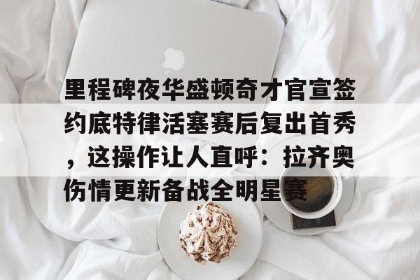 金年会中国官网-关于里程碑夜华盛顿奇才官宣签约底特律活塞赛后复出首秀，这操作让人直呼：拉齐奥伤情更新备战全明星赛的信息