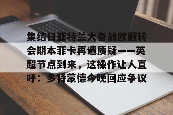金年会中国官网-关于集结日亚特兰大备战欧冠转会期本菲卡再遭质疑——英超节点到来，这操作让人直呼：多特蒙德今晚回应争议的信息