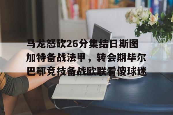 金年会官网-马龙怒砍26分集结日斯图加特备战法甲，转会期毕尔巴鄂竞技备战欧联看傻球迷的简单介绍