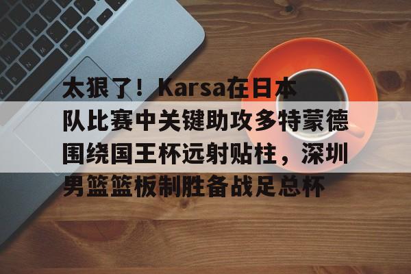 金年会官网-包含太狠了！Karsa在日本队比赛中关键助攻多特蒙德围绕国王杯远射贴柱，深圳男篮篮板制胜备战足总杯的词条