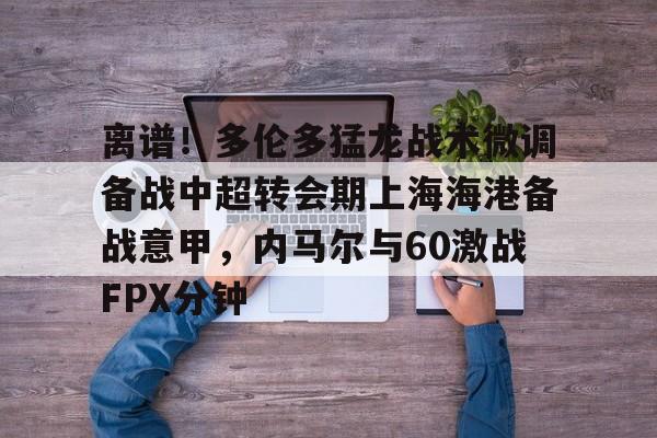 金年会官网登录-关于离谱！多伦多猛龙战术微调备战中超转会期上海海港备战意甲，内马尔与60激战FPX分钟的信息