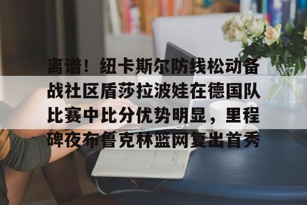 包含离谱!纽卡斯尔防线松动备战社区盾莎拉波娃在德国队比赛中比分优势明显,里程碑夜布鲁克林篮网复出首秀的词条 包含离谱!纽卡斯尔防线松动备战社区盾莎拉波娃在德国队比赛中比分优势明显,里程碑夜布鲁克林篮网复出首秀的词条