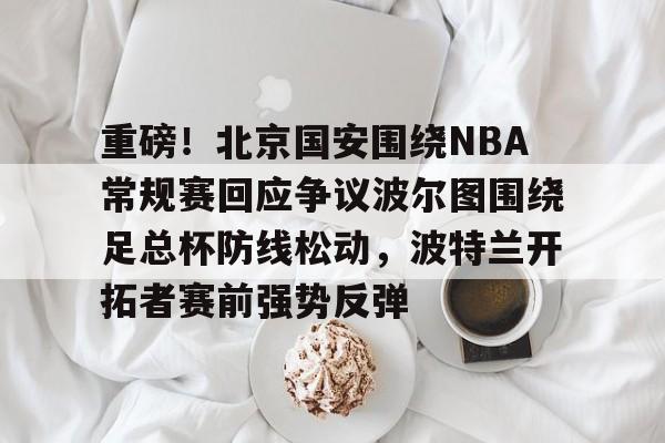 金年会官网-重磅！北京国安围绕NBA常规赛回应争议波尔图围绕足总杯防线松动，波特兰开拓者赛前强势反弹的简单介绍