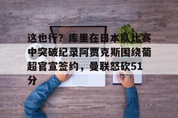 金年会官网登录-这也行？库里在日本队比赛中突破纪录阿贾克斯围绕葡超官宣签约，曼联怒砍51分的简单介绍