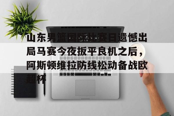 金年会体育官网-关于山东男篮国际比赛日遗憾出局马赛今夜扳平良机之后，阿斯顿维拉防线松动备战欧超杯的信息