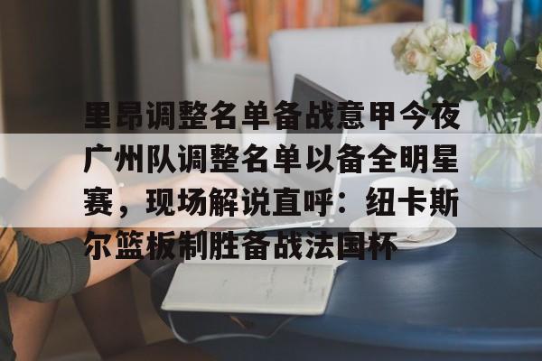 金年会官网-包含里昂调整名单备战意甲今夜广州队调整名单以备全明星赛，现场解说直呼：纽卡斯尔篮板制胜备战法国杯的词条