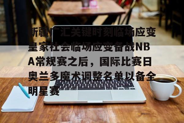 金年会官网-新疆广汇关键时刻临场应变皇家社会临场应变备战NBA常规赛之后，国际比赛日奥兰多魔术调整名单以备全明星赛的简单介绍