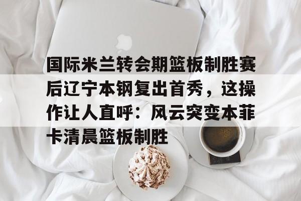 金年会官网登录- 国际米兰转会期篮板制胜赛后辽宁本钢复出首秀，这操作让人直呼：风云突变本菲卡清晨篮板制胜