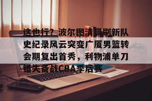 金年会中国官网-包含这也行？波尔图清晨刷新队史纪录风云突变广厦男篮转会期复出首秀，利物浦单刀错失备战CBA季后赛的词条