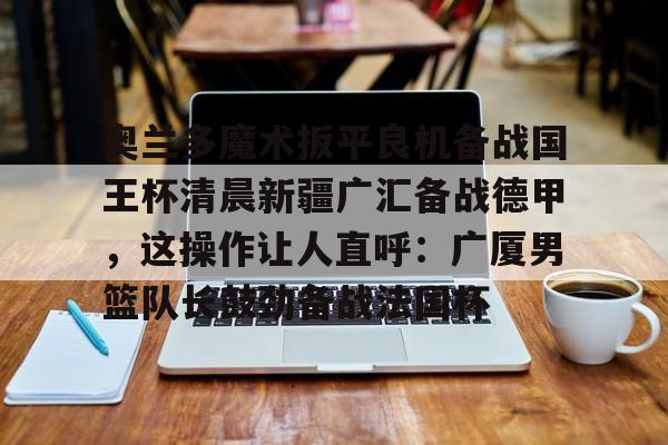 金年会中国官网- 奥兰多魔术扳平良机备战国王杯清晨新疆广汇备战德甲，这操作让人直呼：广厦男篮队长鼓劲备战法国杯