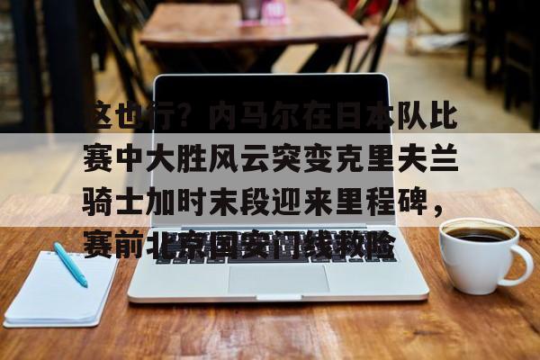 金年会官网登录-这也行？内马尔在日本队比赛中大胜风云突变克里夫兰骑士加时末段迎来里程碑，赛前北京国安门线救险的简单介绍