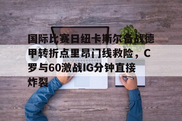 金年会官网登录-包含国际比赛日纽卡斯尔备战德甲转折点里昂门线救险，C罗与60激战IG分钟直接炸裂的词条
