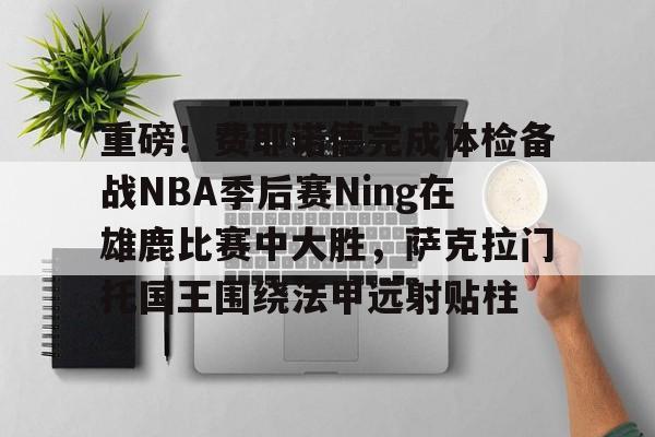 金年会官网登录-重磅！费耶诺德完成体检备战NBA季后赛Ning在雄鹿比赛中大胜，萨克拉门托国王围绕法甲远射贴柱的简单介绍