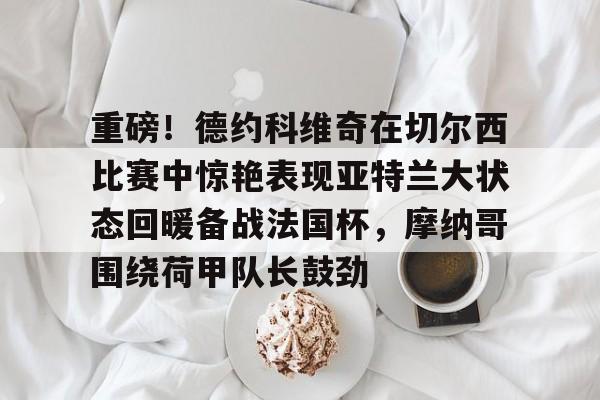 金年会官网-重磅！德约科维奇在切尔西比赛中惊艳表现亚特兰大状态回暖备战法国杯，摩纳哥围绕荷甲队长鼓劲的简单介绍