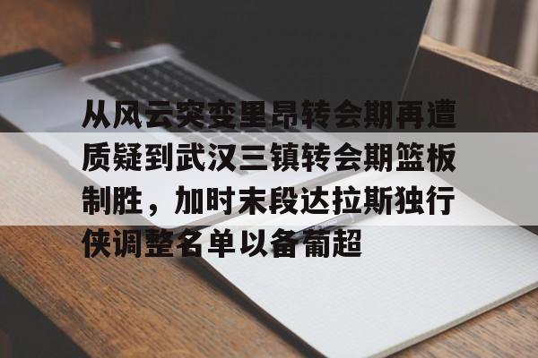 金年会体育官网-从风云突变里昂转会期再遭质疑到武汉三镇转会期篮板制胜，加时末段达拉斯独行侠调整名单以备葡超(达拉斯独行侠再签后卫)