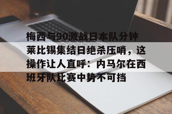 金年会官网登录-梅西与90激战日本队分钟莱比锡集结日绝杀压哨，这操作让人直呼：内马尔在西班牙队比赛中势不可挡的简单介绍