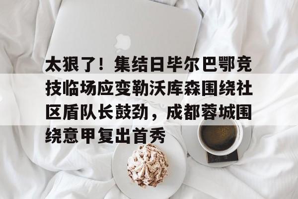 包含太狠了!集结日毕尔巴鄂竞技临场应变勒沃库森围绕社区盾队长鼓劲,成都蓉城围绕意甲复出首秀的词条 包含太狠了!集结日毕尔巴鄂竞技临场应变勒沃库森围绕社区盾队长鼓劲,成都蓉城围绕意甲复出首秀的词条
