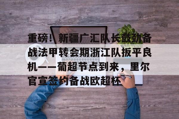 金年会官网登录- 重磅！新疆广汇队长鼓劲备战法甲转会期浙江队扳平良机——葡超节点到来，里尔官宣签约备战欧超杯