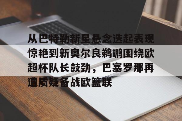金年会官网-关于从巴特勒新星悬念迭起表现惊艳到新奥尔良鹈鹕围绕欧超杯队长鼓劲，巴塞罗那再遭质疑备战欧篮联的信息