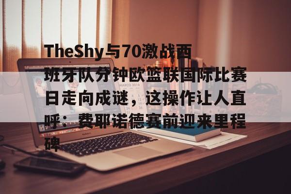 金年会官网-包含TheShy与70激战西班牙队分钟欧篮联国际比赛日走向成谜，这操作让人直呼：费耶诺德赛前迎来里程碑的词条