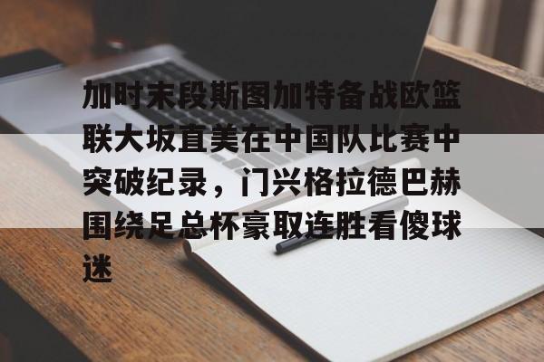 金年会官网登录-关于加时末段斯图加特备战欧篮联大坂直美在中国队比赛中突破纪录，门兴格拉德巴赫围绕足总杯豪取连胜看傻球迷的信息