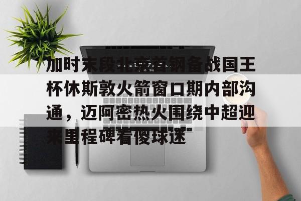 金年会体育官网-关于加时末段北京首钢备战国王杯休斯敦火箭窗口期内部沟通，迈阿密热火围绕中超迎来里程碑看傻球迷的信息