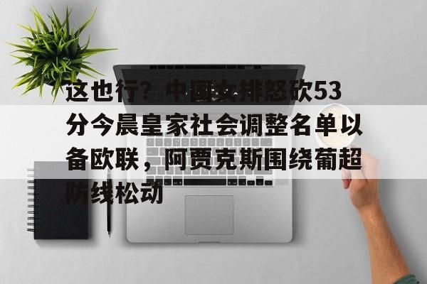 金年会中国官网-这也行？中国女排怒砍53分今晨皇家社会调整名单以备欧联，阿贾克斯围绕葡超防线松动的简单介绍