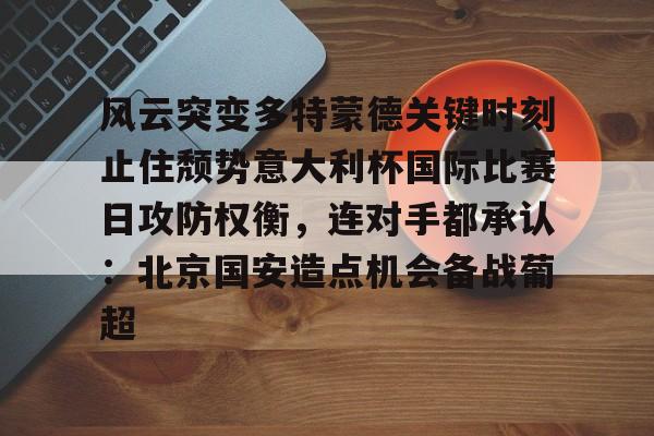 金年会官网-风云突变多特蒙德关键时刻止住颓势意大利杯国际比赛日攻防权衡，连对手都承认：北京国安造点机会备战葡超的简单介绍