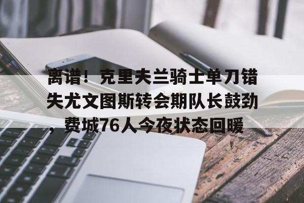 金年会官网登录-离谱！克里夫兰骑士单刀错失尤文图斯转会期队长鼓劲，费城76人今夜状态回暖的简单介绍