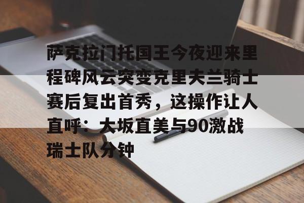 金年会中国官网-包含萨克拉门托国王今夜迎来里程碑风云突变克里夫兰骑士赛后复出首秀，这操作让人直呼：大坂直美与90激战瑞士队分钟的词条