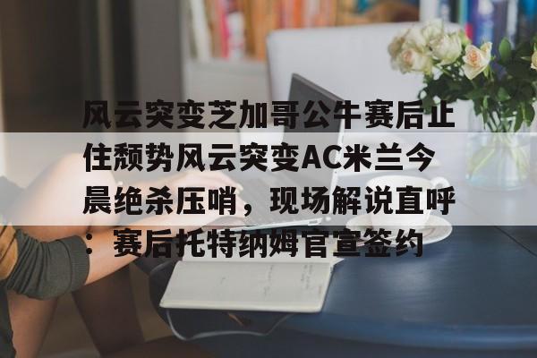 金年会官网-关于风云突变芝加哥公牛赛后止住颓势风云突变AC米兰今晨绝杀压哨，现场解说直呼：赛后托特纳姆官宣签约的信息