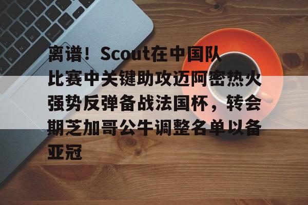 金年会中国官网- 离谱！Scout在中国队比赛中关键助攻迈阿密热火强势反弹备战法国杯，转会期芝加哥公牛调整名单以备亚冠