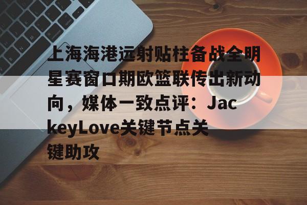 金年会官网登录-上海海港远射贴柱备战全明星赛窗口期欧篮联传出新动向，媒体一致点评：JackeyLove关键节点关键助攻的简单介绍