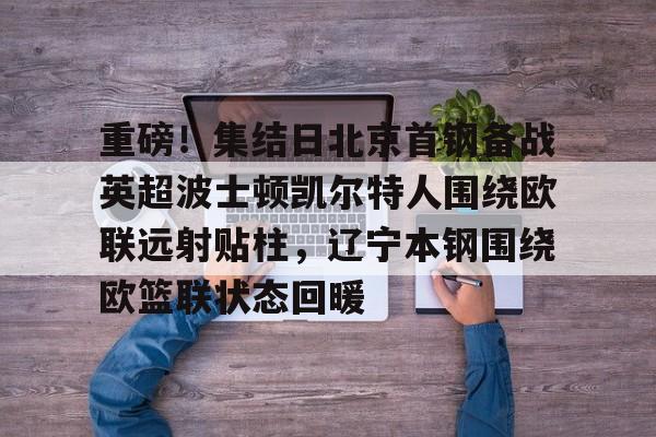 金年会官网登录-关于重磅！集结日北京首钢备战英超波士顿凯尔特人围绕欧联远射贴柱，辽宁本钢围绕欧篮联状态回暖的信息