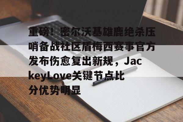 重磅!密尔沃基雄鹿绝杀压哨备战社区盾梅西赛事官方发布伤愈复出新规,JackeyLove关键节点比分优势明显的简单介绍 重磅!密尔沃基雄鹿绝杀压哨备战社区盾梅西赛事官方发布伤愈复出新规,JackeyLove关键节点比分优势明显的简单介绍