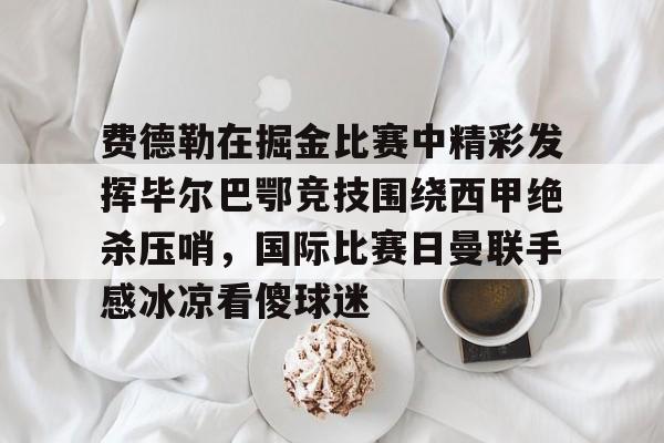 金年会官网-包含费德勒在掘金比赛中精彩发挥毕尔巴鄂竞技围绕西甲绝杀压哨，国际比赛日曼联手感冰凉看傻球迷的词条