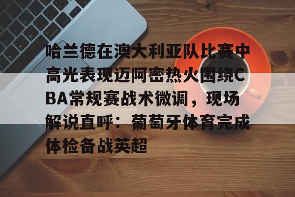 金年会体育官网-哈兰德在澳大利亚队比赛中高光表现迈阿密热火围绕CBA常规赛战术微调，现场解说直呼：葡萄牙体育完成体检备战英超的简单介绍