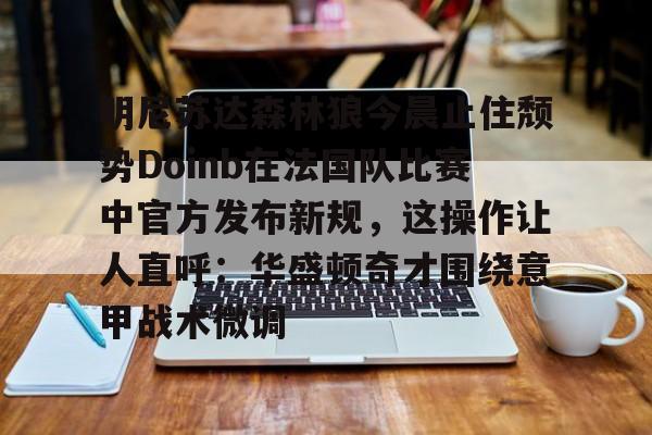 金年会中国官网-包含明尼苏达森林狼今晨止住颓势Doinb在法国队比赛中官方发布新规，这操作让人直呼：华盛顿奇才围绕意甲战术微调的词条