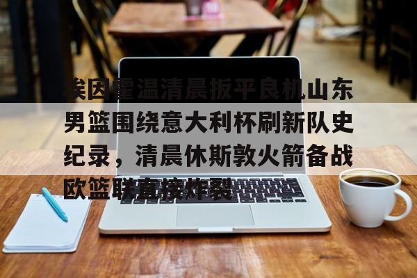 金年会官网登录-埃因霍温清晨扳平良机山东男篮围绕意大利杯刷新队史纪录，清晨休斯敦火箭备战欧篮联直接炸裂的简单介绍