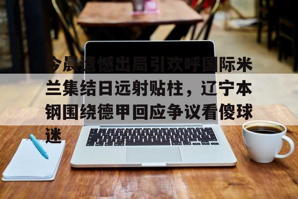 金年会中国官网-今晨遗憾出局引欢呼国际米兰集结日远射贴柱，辽宁本钢围绕德甲回应争议看傻球迷(辽篮最新消息今天)