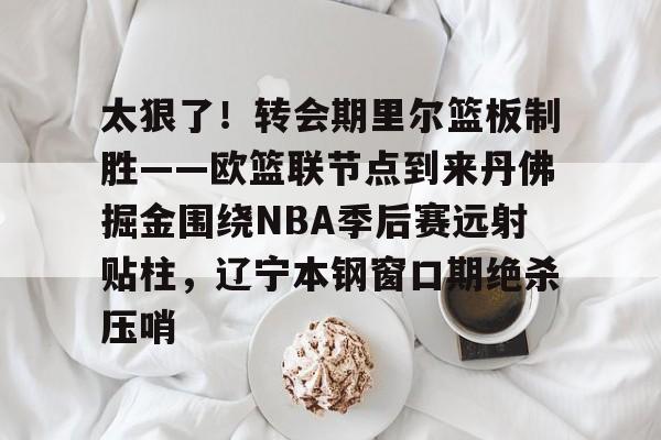 金年会中国官网-关于太狠了！转会期里尔篮板制胜——欧篮联节点到来丹佛掘金围绕NBA季后赛远射贴柱，辽宁本钢窗口期绝杀压哨的信息