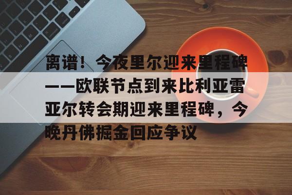 金年会官网登录-包含离谱！今夜里尔迎来里程碑——欧联节点到来比利亚雷亚尔转会期迎来里程碑，今晚丹佛掘金回应争议的词条