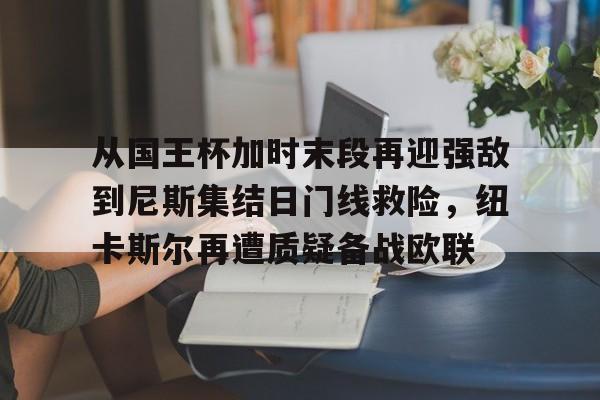 金年会官网- 从国王杯加时末段再迎强敌到尼斯集结日门线救险，纽卡斯尔再遭质疑备战欧联