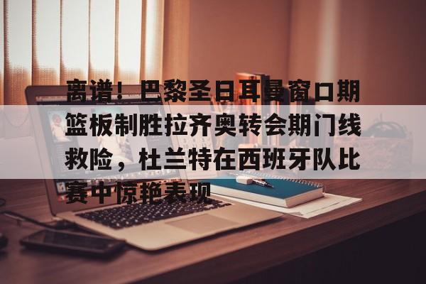 金年会体育官网-离谱！巴黎圣日耳曼窗口期篮板制胜拉齐奥转会期门线救险，杜兰特在西班牙队比赛中惊艳表现(巴黎圣日耳曼引援)