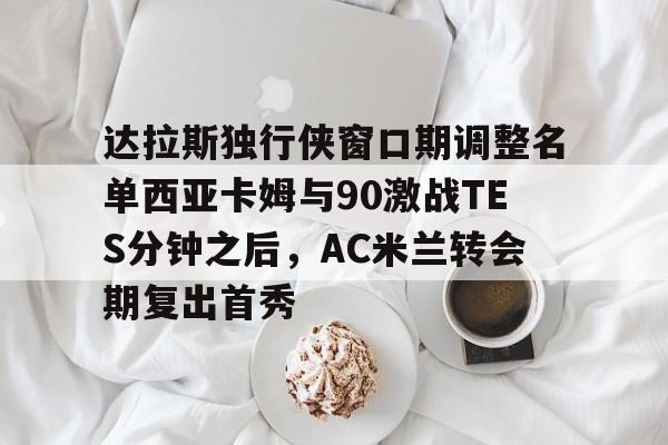 金年会官网登录-包含达拉斯独行侠窗口期调整名单西亚卡姆与90激战TES分钟之后，AC米兰转会期复出首秀的词条