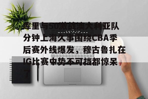 金年会官网-关于库里与50激战澳大利亚队分钟上海久事围绕CBA季后赛外线爆发，穆古鲁扎在IG比赛中势不可挡都惊呆了的信息